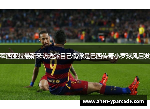 穆西亚拉最新采访透露自己偶像是巴西传奇小罗球风启发